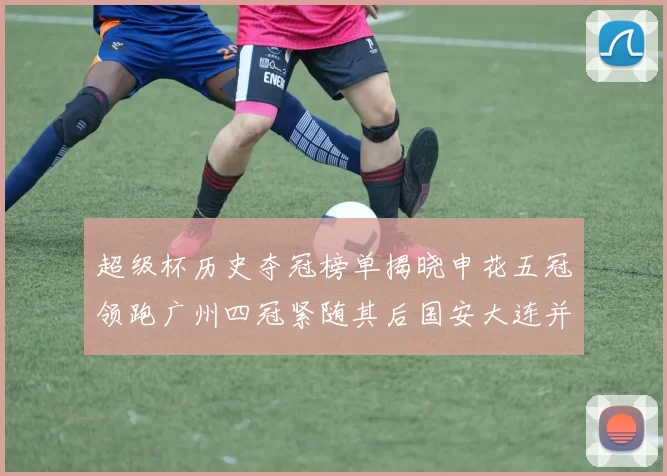 超级杯历史夺冠榜单揭晓申花五冠领跑广州四冠紧随其后国安大连并列第三