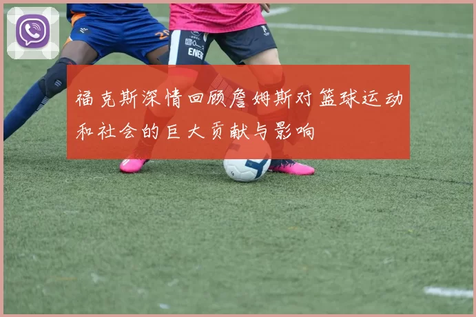 福克斯深情回顾詹姆斯对篮球运动和社会的巨大贡献与影响