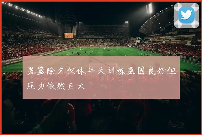 男篮除夕仅休半天训练氛围良好但压力依然巨大