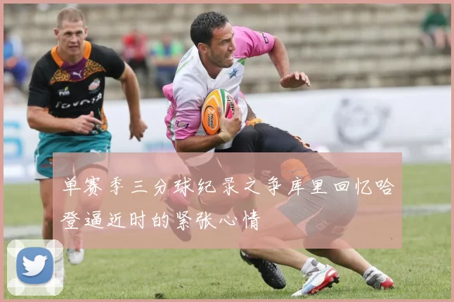 单赛季三分球纪录之争库里回忆哈登逼近时的紧张心情