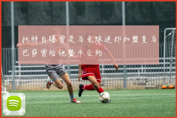 托特自曝曾是马竞球迷却加盟皇马巴萨曾给他餐巾合约