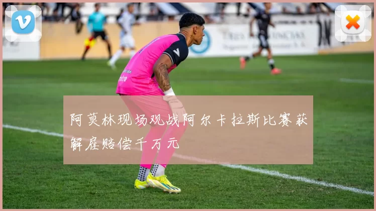 阿莫林现场观战阿尔卡拉斯比赛获解雇赔偿千万元