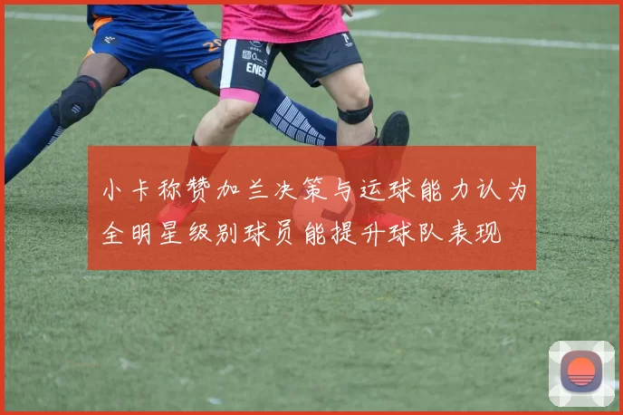 小卡称赞加兰决策与运球能力认为全明星级别球员能提升球队表现