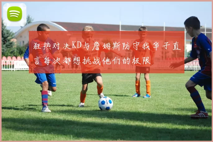 狂热对决KD与詹姆斯防守我华子直言每次都想挑战他们的极限