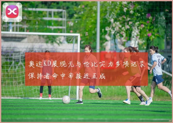奥运KD展现无与伦比实力多项记录保持者命中率接近五成