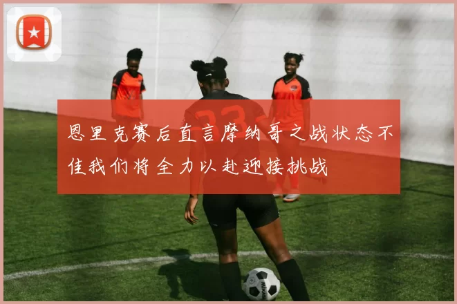 恩里克赛后直言摩纳哥之战状态不佳我们将全力以赴迎接挑战