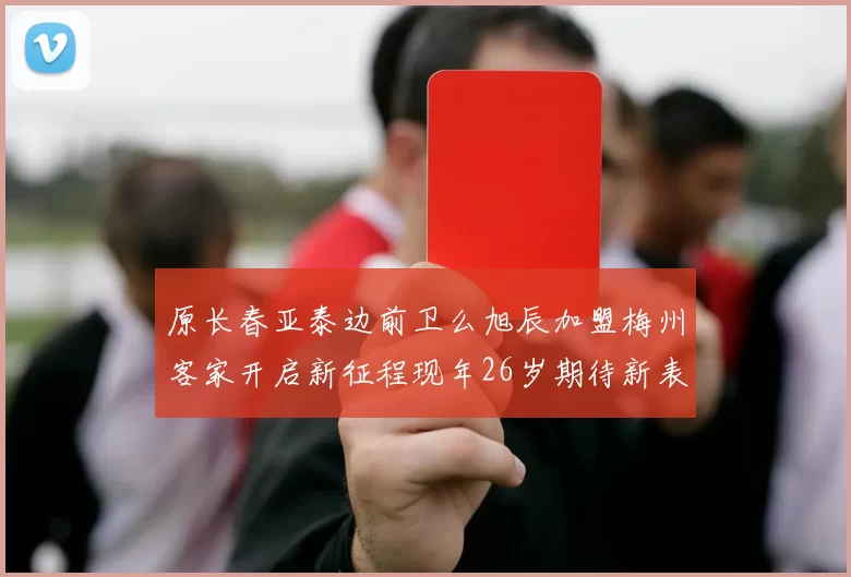原长春亚泰边前卫么旭辰加盟梅州客家开启新征程现年26岁期待新表现