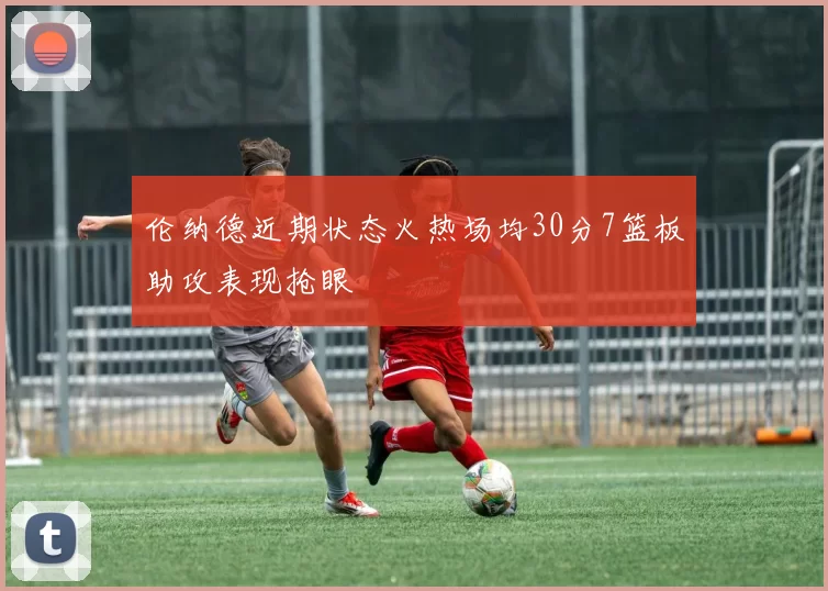 伦纳德近期状态火热场均30分7篮板助攻表现抢眼