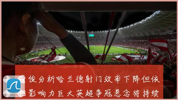 詹俊分析哈兰德射门效率下降但依旧影响力巨大英超争冠悬念将持续至五月