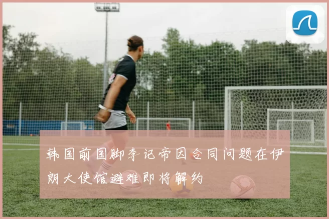 韩国前国脚李记帝因合同问题在伊朗大使馆避难即将解约