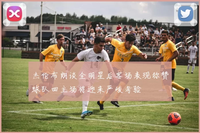 杰伦布朗谈全明星后客场表现称赞球队回主场将迎来严峻考验
