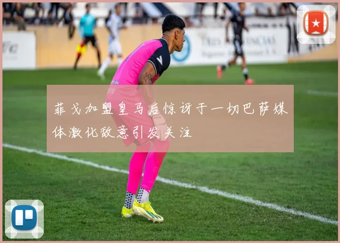 菲戈加盟皇马后惊讶于一切巴萨媒体激化敌意引发关注