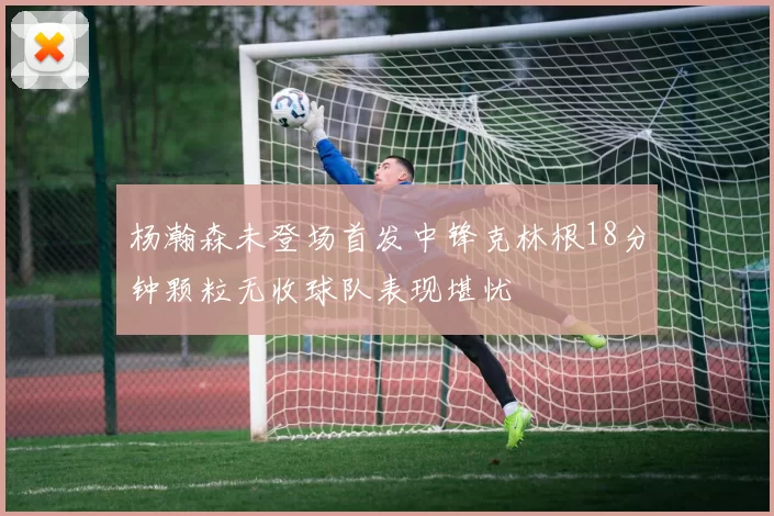 杨瀚森未登场首发中锋克林根18分钟颗粒无收球队表现堪忧