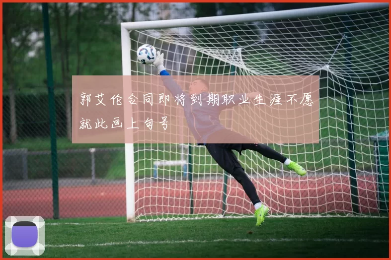 郭艾伦合同即将到期职业生涯不愿就此画上句号