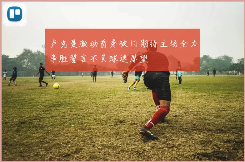 卢克曼激动首秀破门期待主场全力争胜誓言不负球迷厚望