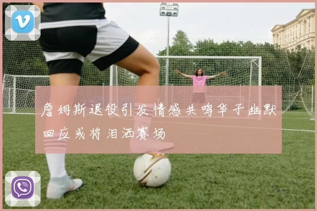 詹姆斯退役引发情感共鸣华子幽默回应或将泪洒赛场