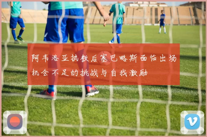 阿韦洛亚执教后塞巴略斯面临出场机会不足的挑战与自我激励
