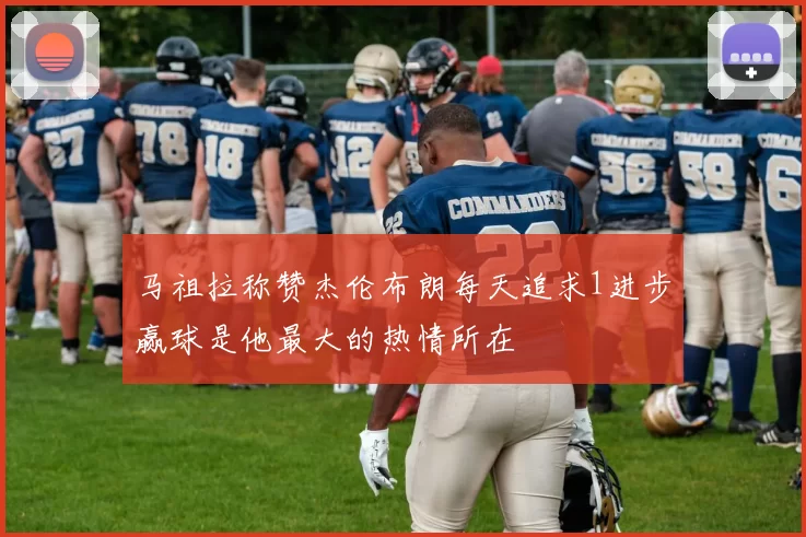 马祖拉称赞杰伦布朗每天追求1进步赢球是他最大的热情所在