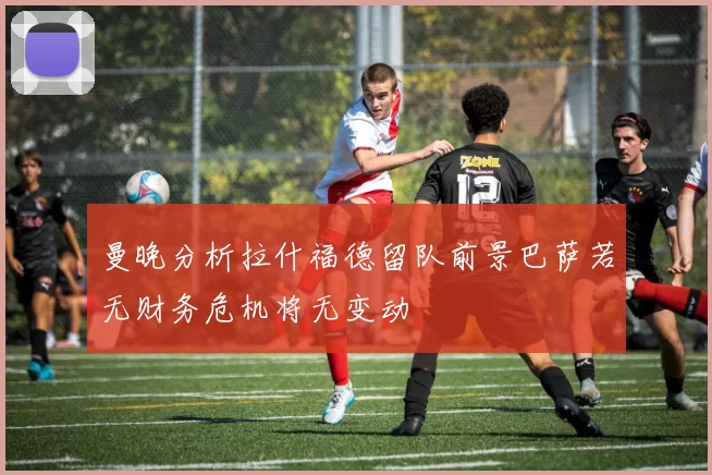 曼晚分析拉什福德留队前景巴萨若无财务危机将无变动