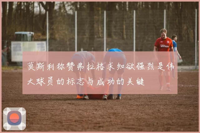 莫斯利称赞弗拉格求知欲强烈是伟大球员的标志与成功的关键
