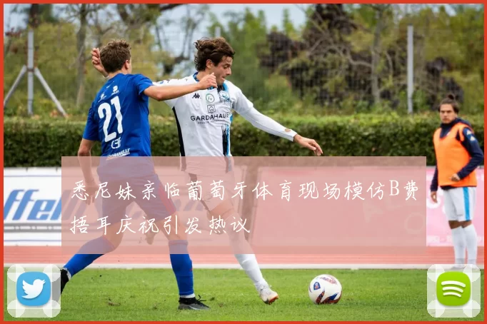 悉尼妹亲临葡萄牙体育现场模仿B费捂耳庆祝引发热议