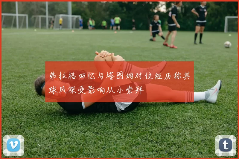 弗拉格回忆与塔图姆对位经历称其球风深受影响从小崇拜
