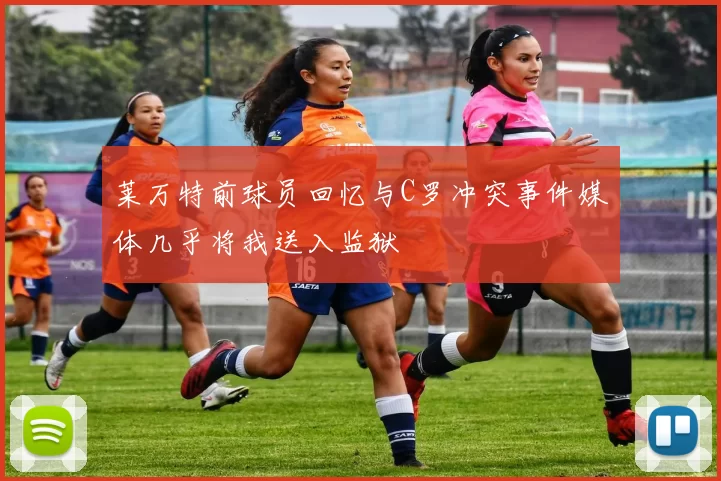 莱万特前球员回忆与C罗冲突事件媒体几乎将我送入监狱