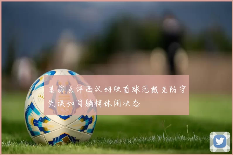 基翁点评西汉姆联首球范戴克防守失误如同躺椅休闲状态